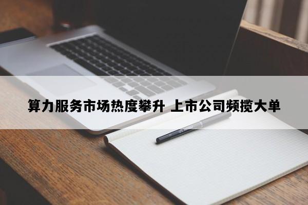 算力服务市场热度攀升 上市公司频揽大单