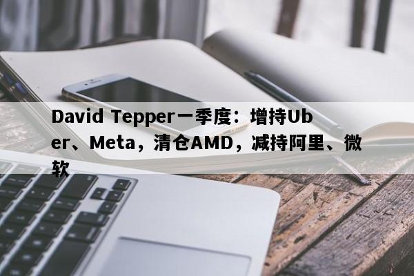 David Tepper一季度：增持Uber、Meta，清仓AMD，减持阿里、微软