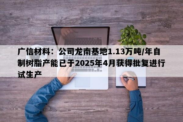 广信材料：公司龙南基地1.13万吨/年自制树脂产能已于2025年4月获得批复进行试生产