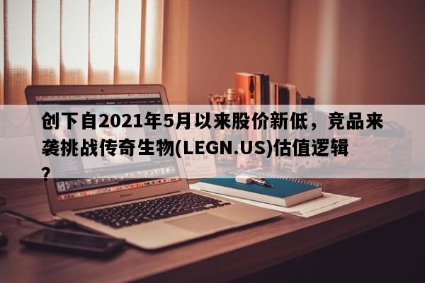 创下自2021年5月以来股价新低，竞品来袭挑战传奇生物(LEGN.US)估值逻辑？