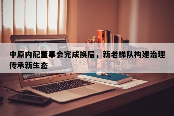 中原内配董事会完成换届，新老梯队构建治理传承新生态