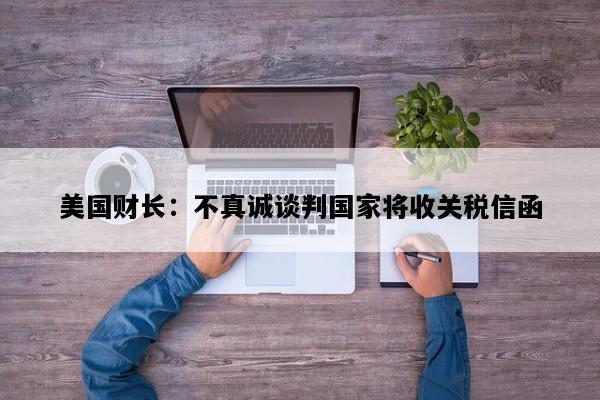 美国财长：不真诚谈判国家将收关税信函