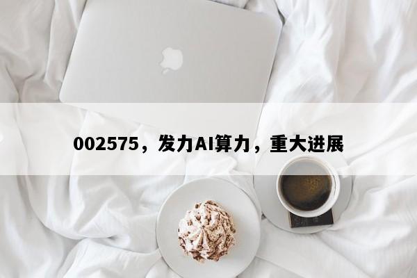 002575，发力AI算力，重大进展