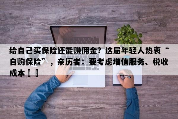 给自己买保险还能赚佣金？这届年轻人热衷“自购保险”，亲历者：要考虑增值服务、税收成本⋯⋯