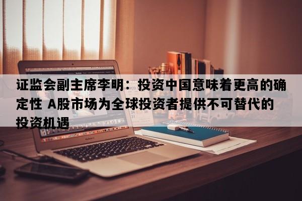 证监会副主席李明：投资中国意味着更高的确定性 A股市场为全球投资者提供不可替代的投资机遇
