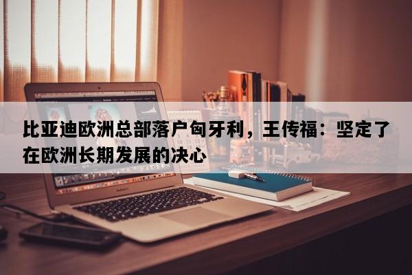 比亚迪欧洲总部落户匈牙利，王传福：坚定了在欧洲长期发展的决心