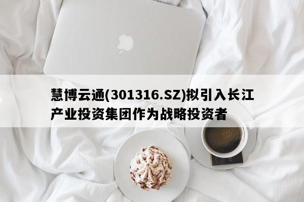 慧博云通(301316.SZ)拟引入长江产业投资集团作为战略投资者
