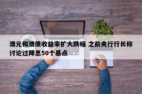 澳元和澳债收益率扩大跌幅 之前央行行长称讨论过降息50个基点