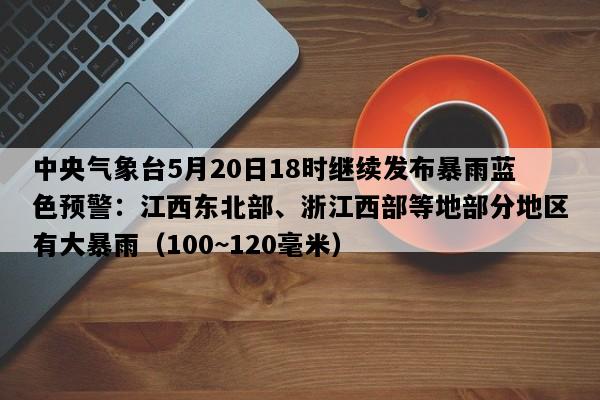 中央气象台5月20日18时继续发布暴雨蓝色预警：江西东北部、浙江西部等地部分地区有大暴雨（100~120毫米）