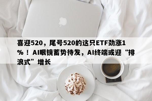 喜迎520，尾号520的这只ETF劲涨1% ！AI眼镜蓄势待发，AI终端或迎“排浪式”增长