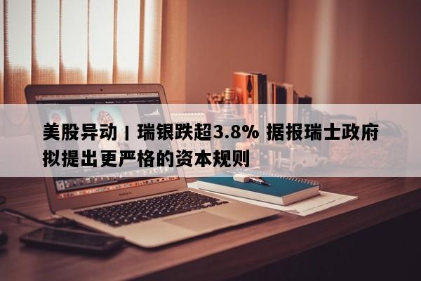 美股异动丨瑞银跌超3.8% 据报瑞士政府拟提出更严格的资本规则