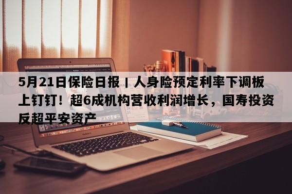 5月21日保险日报丨人身险预定利率下调板上钉钉！超6成机构营收利润增长，国寿投资反超平安资产