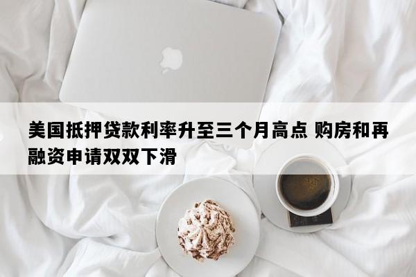 美国抵押贷款利率升至三个月高点 购房和再融资申请双双下滑