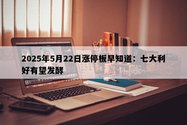 2025年5月22日涨停板早知道：七大利好有望发酵