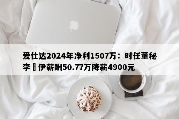 爱仕达2024年净利1507万：时任董秘李鎔伊薪酬50.77万降薪4900元