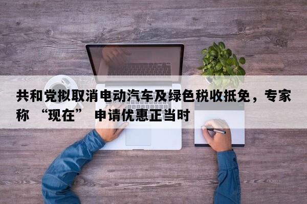 共和党拟取消电动汽车及绿色税收抵免，专家称 “现在” 申请优惠正当时