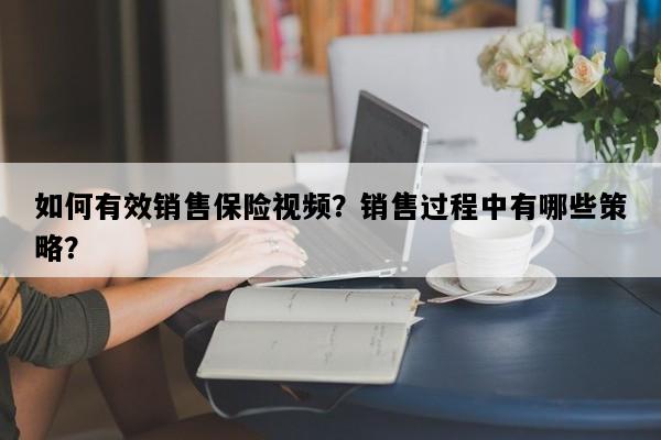 如何有效销售保险视频？销售过程中有哪些策略？