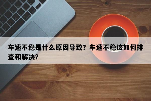 车速不稳是什么原因导致？车速不稳该如何排查和解决？