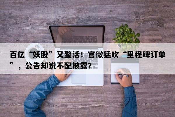 百亿“妖股”又整活！官微猛吹“里程碑订单”，公告却说不配披露？