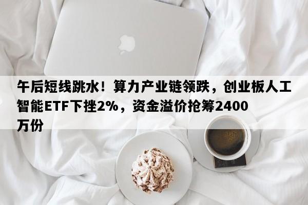 午后短线跳水！算力产业链领跌，创业板人工智能ETF下挫2%，资金溢价抢筹2400万份