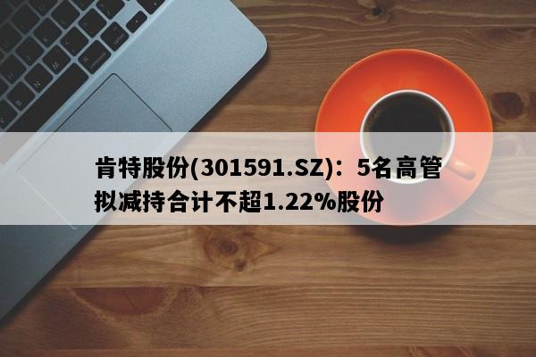 肯特股份(301591.SZ)：5名高管拟减持合计不超1.22%股份