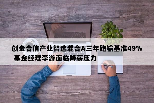 创金合信产业智选混合A三年跑输基准49% 基金经理李游面临降薪压力