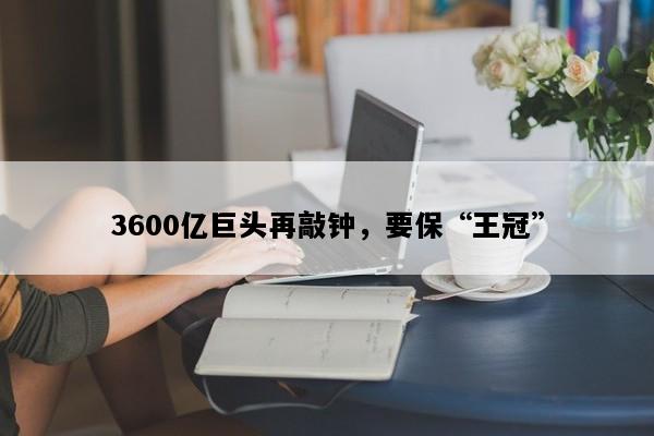 3600亿巨头再敲钟，要保“王冠”