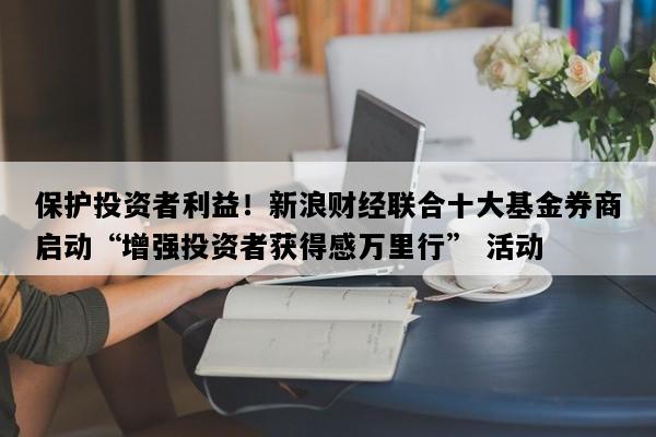 保护投资者利益！新浪财经联合十大基金券商启动“增强投资者获得感万里行” 活动