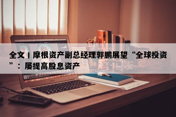 全文丨摩根资产副总经理郭鹏展望“全球投资”：屡提高股息资产