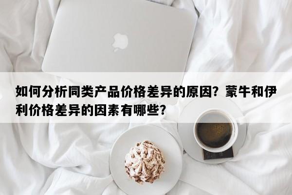 如何分析同类产品价格差异的原因？蒙牛和伊利价格差异的因素有哪些？