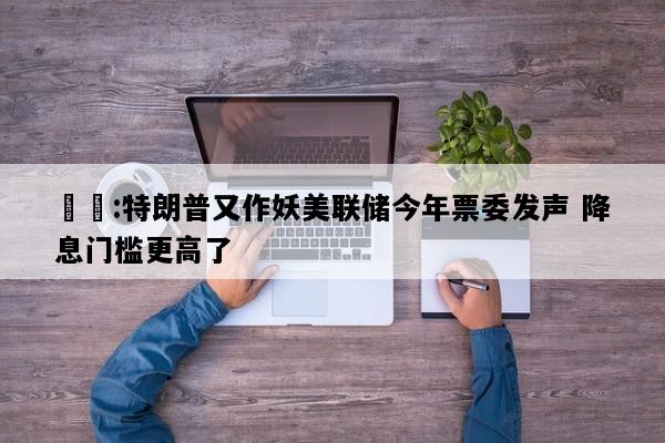 許鈾:特朗普又作妖美联储今年票委发声 降息门槛更高了