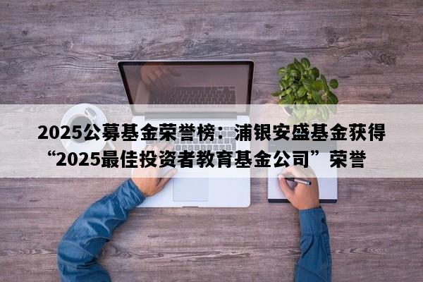 2025公募基金荣誉榜：浦银安盛基金获得“2025最佳投资者教育基金公司”荣誉