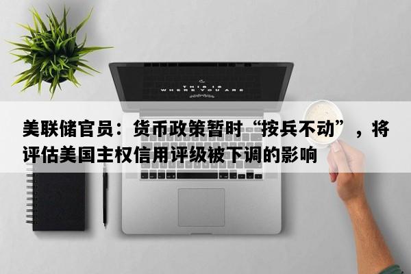 美联储官员：货币政策暂时“按兵不动”，将评估美国主权信用评级被下调的影响