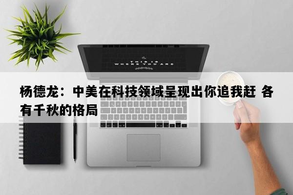 杨德龙：中美在科技领域呈现出你追我赶 各有千秋的格局