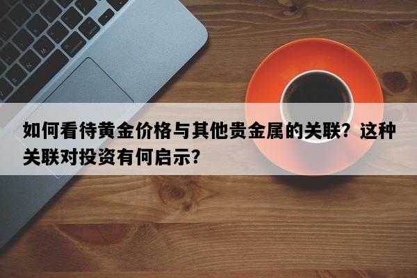 如何看待黄金价格与其他贵金属的关联？这种关联对投资有何启示？