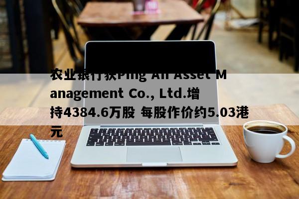 农业银行获Ping An Asset Management Co., Ltd.增持4384.6万股 每股作价约5.03港元