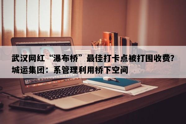 武汉网红“瀑布桥”最佳打卡点被打围收费？城运集团：系管理利用桥下空间