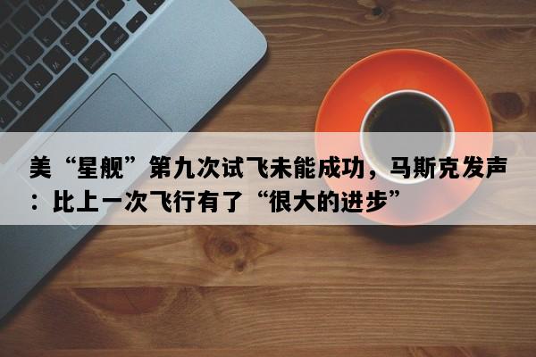 美“星舰”第九次试飞未能成功，马斯克发声：比上一次飞行有了“很大的进步”