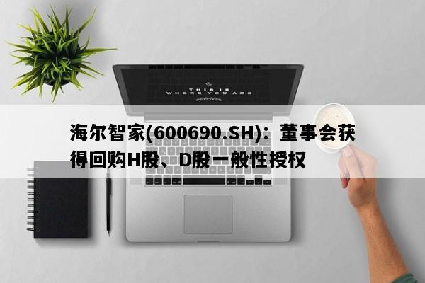 海尔智家(600690.SH)：董事会获得回购H股、D股一般性授权