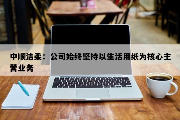 中顺洁柔：公司始终坚持以生活用纸为核心主营业务