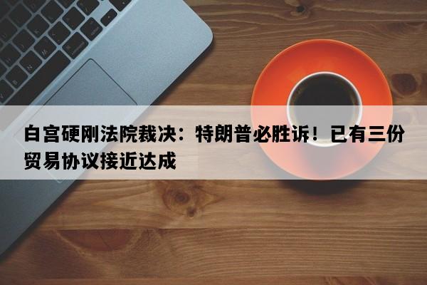 白宫硬刚法院裁决：特朗普必胜诉！已有三份贸易协议接近达成