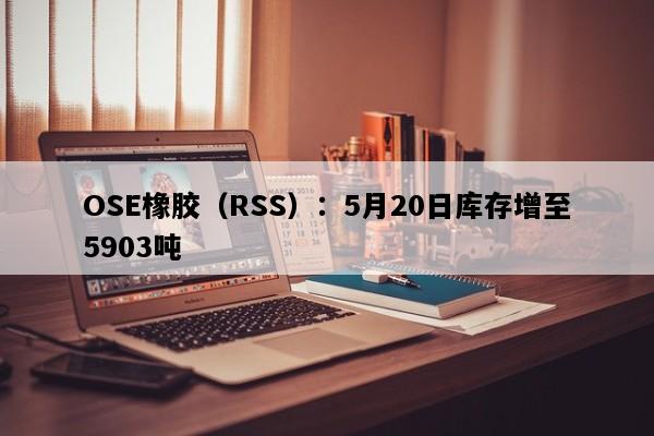 OSE橡胶（RSS）：5月20日库存增至5903吨