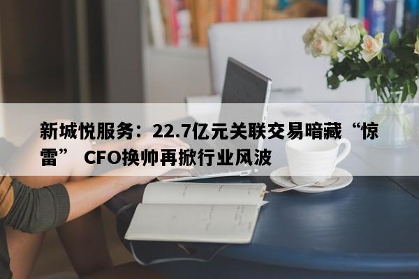 新城悦服务：22.7亿元关联交易暗藏“惊雷” CFO换帅再掀行业风波