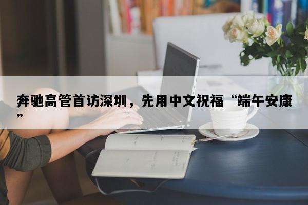 奔驰高管首访深圳，先用中文祝福“端午安康”