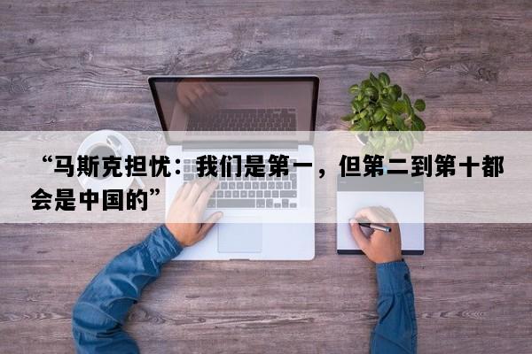 “马斯克担忧：我们是第一，但第二到第十都会是中国的”