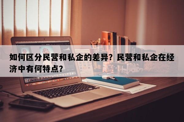 如何区分民营和私企的差异？民营和私企在经济中有何特点？