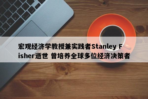 宏观经济学教授兼实践者Stanley Fisher逝世 曾培养全球多位经济决策者
