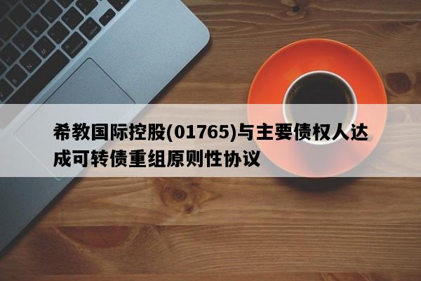 希教国际控股(01765)与主要债权人达成可转债重组原则性协议