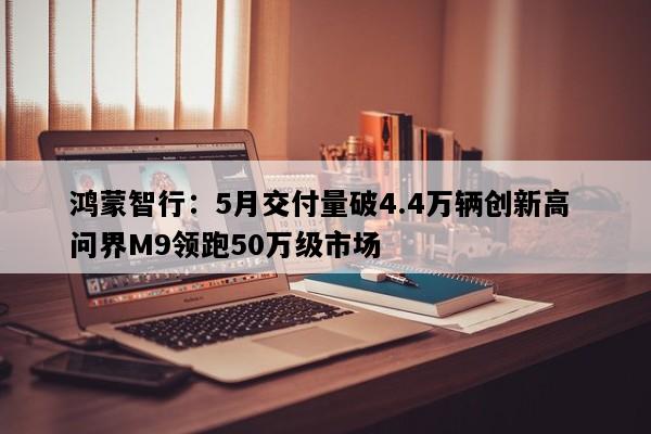 鸿蒙智行：5月交付量破4.4万辆创新高 问界M9领跑50万级市场