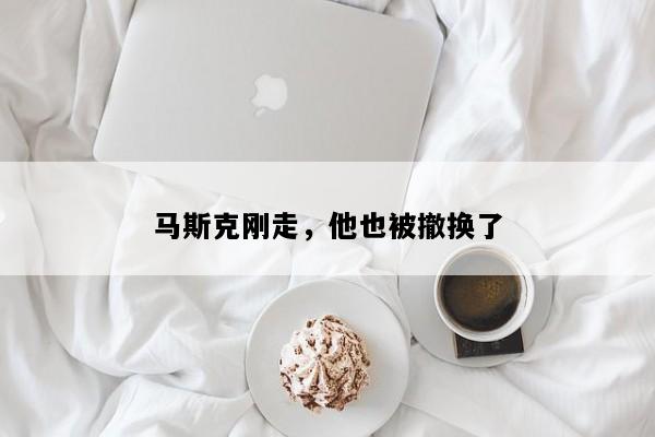 马斯克刚走，他也被撤换了
